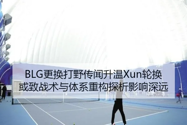 BLG更换打野传闻升温Xun轮换或致战术与体系重构探析影响深远